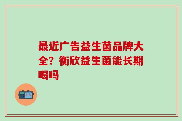 最近广告益生菌品牌大全？衡欣益生菌能长期喝吗