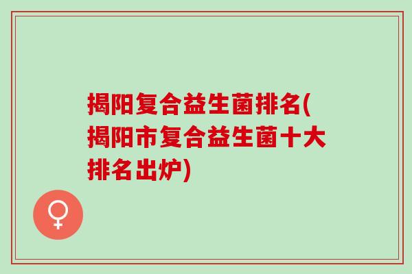揭阳复合益生菌排名(揭阳市复合益生菌十大排名出炉)