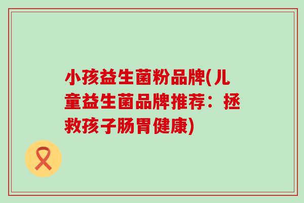 小孩益生菌粉品牌(儿童益生菌品牌推荐：拯救孩子肠胃健康)
