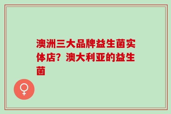 澳洲三大品牌益生菌实体店？澳大利亚的益生菌