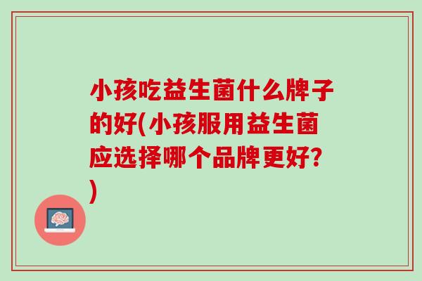 小孩吃益生菌什么牌子的好(小孩服用益生菌应选择哪个品牌更好？)