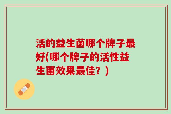 活的益生菌哪个牌子最好(哪个牌子的活性益生菌效果最佳？)