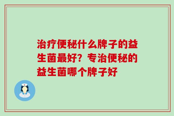 治疗便秘什么牌子的益生菌最好？专治便秘的益生菌哪个牌子好