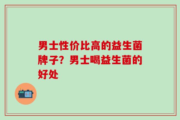 男士性价比高的益生菌牌子？男士喝益生菌的好处