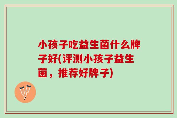 小孩子吃益生菌什么牌子好(评测小孩子益生菌，推荐好牌子)