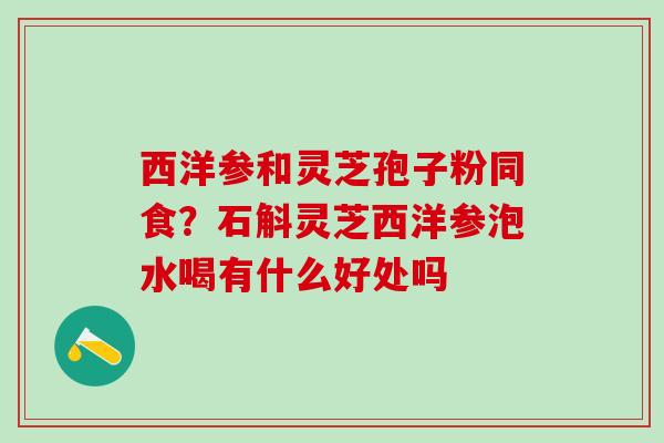 西洋参和灵芝孢子粉同食？石斛灵芝西洋参泡水喝有什么好处吗