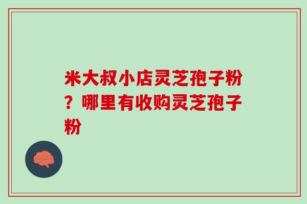 米大叔小店灵芝孢子粉？哪里有收购灵芝孢子粉