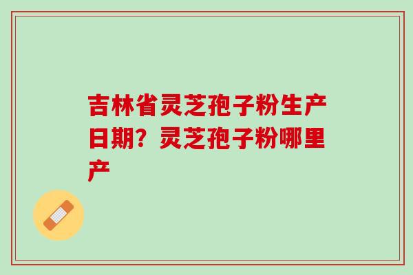 吉林省灵芝孢子粉生产日期？灵芝孢子粉哪里产