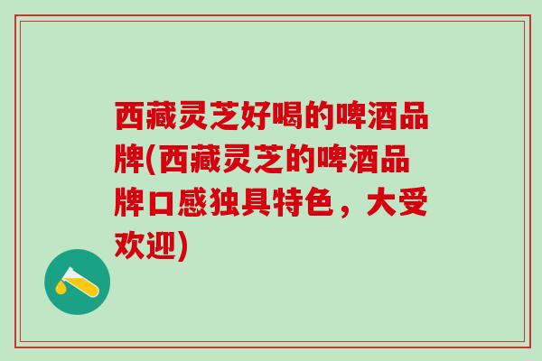 西藏灵芝好喝的啤酒品牌(西藏灵芝的啤酒品牌口感独具特色，大受欢迎)