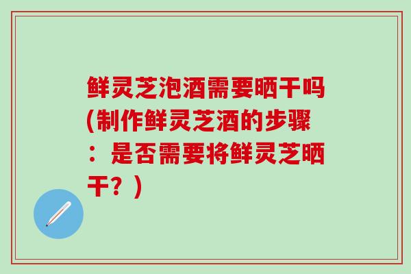 鲜灵芝泡酒需要晒干吗(制作鲜灵芝酒的步骤：是否需要将鲜灵芝晒干？)
