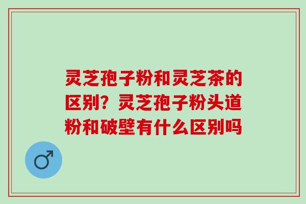 灵芝孢子粉和灵芝茶的区别？灵芝孢子粉头道粉和破壁有什么区别吗