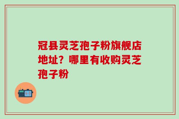 冠县灵芝孢子粉旗舰店地址？哪里有收购灵芝孢子粉