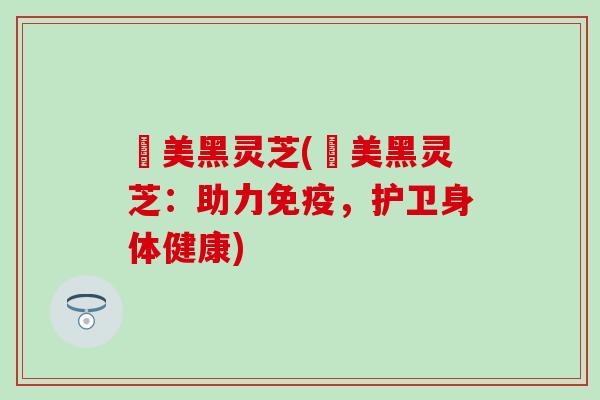 荳美黑灵芝(荳美黑灵芝：助力免疫，护卫身体健康)