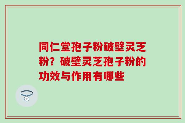 同仁堂孢子粉破壁灵芝粉？破壁灵芝孢子粉的功效与作用有哪些