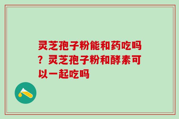 灵芝孢子粉能和药吃吗？灵芝孢子粉和酵素可以一起吃吗