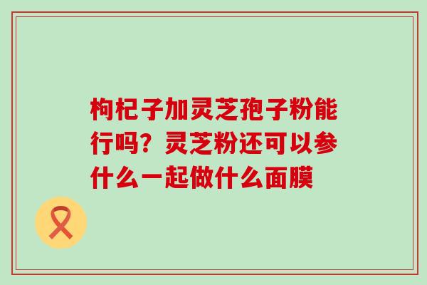 枸杞子加灵芝孢子粉能行吗？灵芝粉还可以参什么一起做什么面膜