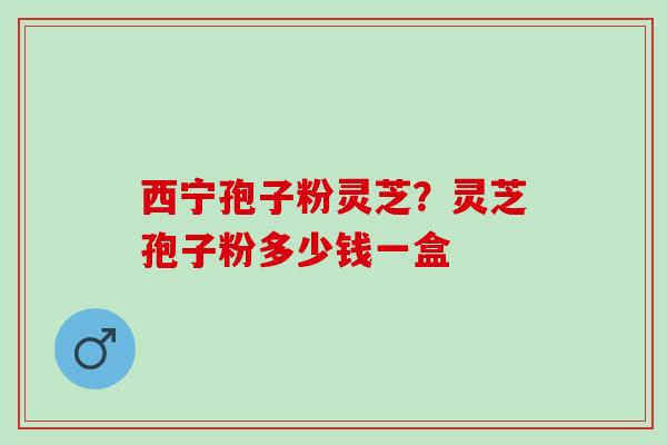 西宁孢子粉灵芝？灵芝孢子粉多少钱一盒