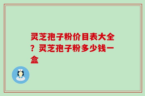 灵芝孢子粉价目表大全?灵芝孢子粉多少钱一盒 灵芝孢子粉价目表大全?灵芝孢子粉多少钱一盒