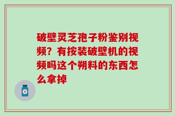 破壁灵芝孢子粉鉴别视频？有按装破壁机的视频吗这个朔料的东西怎么拿掉