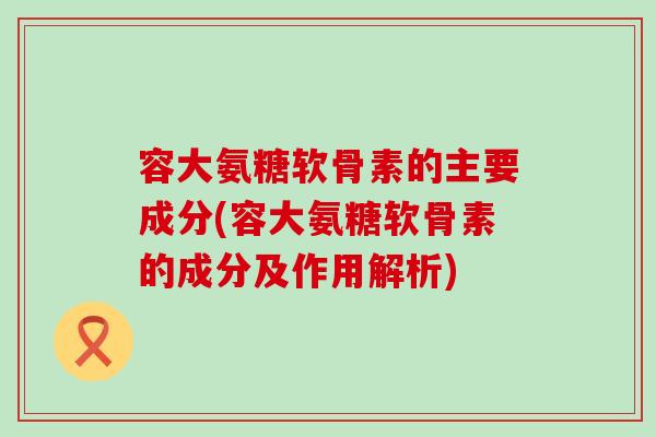 容大氨糖软骨素的主要成分(容大氨糖软骨素的成分及作用解析)