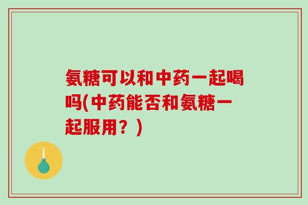 氨糖可以和中药一起喝吗(中药能否和氨糖一起服用？)