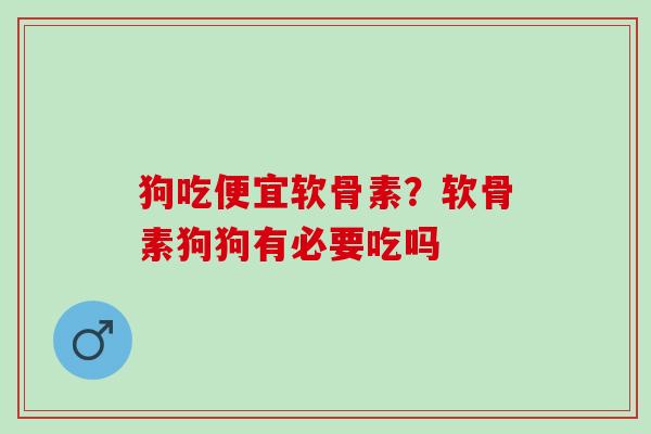 狗吃便宜软骨素？软骨素狗狗有必要吃吗