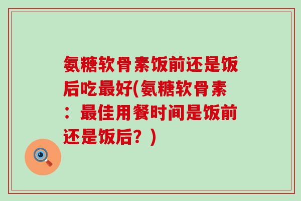 氨糖软骨素饭前还是饭后吃最好(氨糖软骨素：最佳用餐时间是饭前还是饭后？)