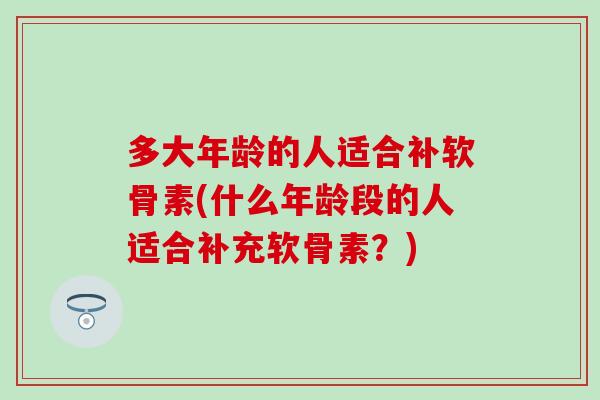 多大年龄的人适合补软骨素(什么年龄段的人适合补充软骨素？)