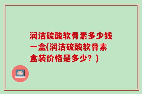 润洁硫酸软骨素多少钱一盒(润洁硫酸软骨素盒装价格是多少？)