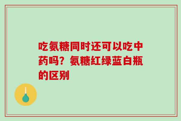 吃氨糖同时还可以吃中药吗？氨糖红绿蓝白瓶的区别
