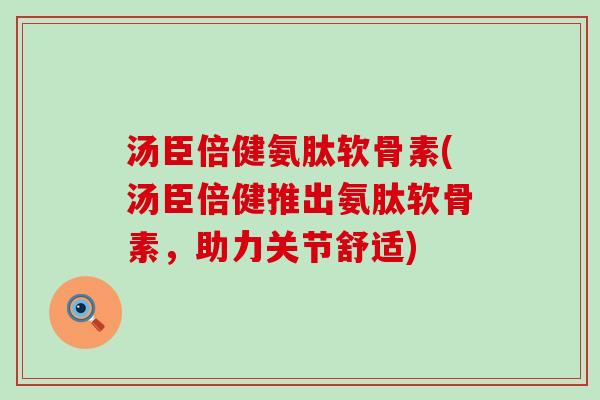 汤臣倍健氨肽软骨素(汤臣倍健推出氨肽软骨素，助力关节舒适)