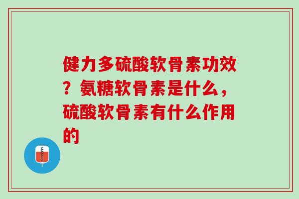 健力多硫酸软骨素功效？氨糖软骨素是什么，硫酸软骨素有什么作用的