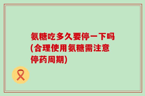 氨糖吃多久要停一下吗(合理使用氨糖需注意停药周期)
