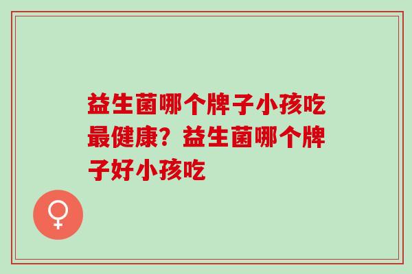 益生菌哪个牌子小孩吃最健康？益生菌哪个牌子好小孩吃
