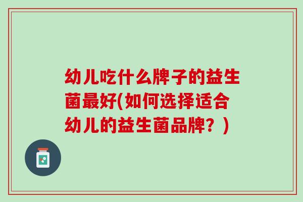 幼儿吃什么牌子的益生菌最好(如何选择适合幼儿的益生菌品牌？)
