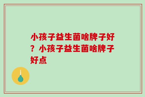 小孩子益生菌啥牌子好？小孩子益生菌啥牌子好点