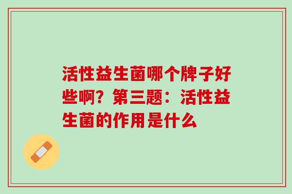 活性益生菌哪个牌子好些啊？第三题：活性益生菌的作用是什么