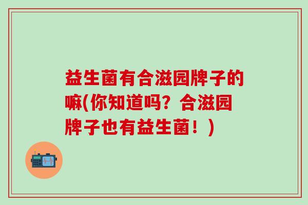 益生菌有合滋园牌子的嘛(你知道吗？合滋园牌子也有益生菌！)