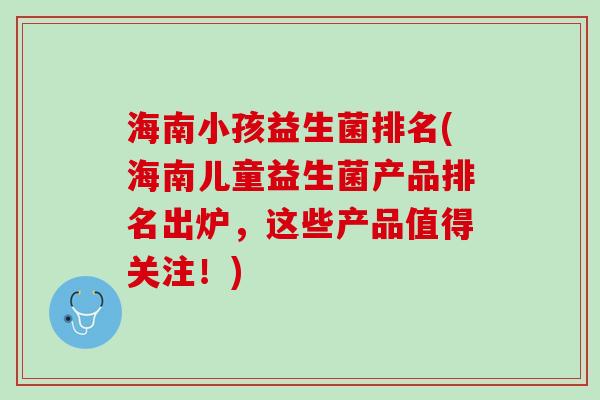 海南小孩益生菌排名(海南儿童益生菌产品排名出炉，这些产品值得关注！)