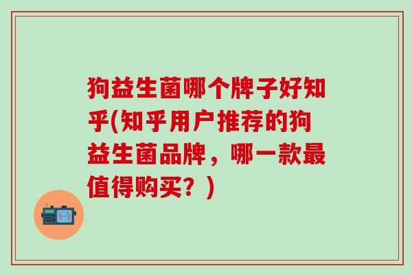 狗益生菌哪个牌子好知乎(知乎用户推荐的狗益生菌品牌，哪一款最值得购买？)
