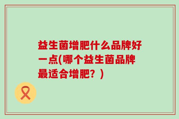 益生菌增肥什么品牌好一点(哪个益生菌品牌最适合增肥？)