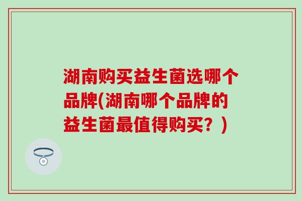 湖南购买益生菌选哪个品牌(湖南哪个品牌的益生菌最值得购买？)