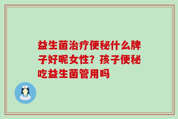 益生菌治疗便秘什么牌子好呢女性？孩子便秘吃益生菌管用吗