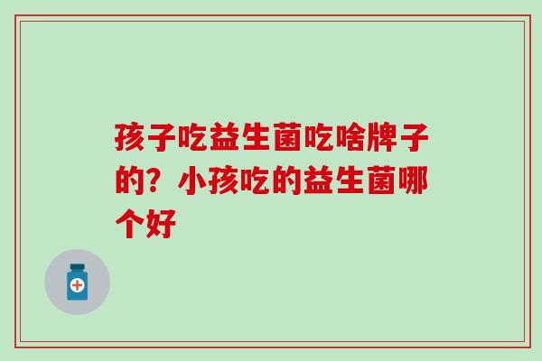 孩子吃益生菌吃啥牌子的？小孩吃的益生菌哪个好
