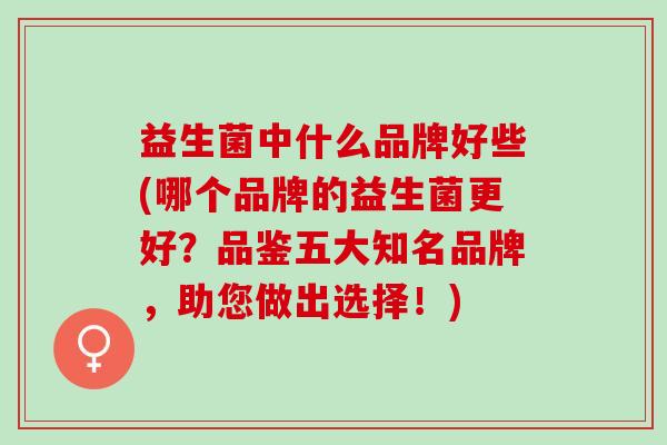 益生菌中什么品牌好些(哪个品牌的益生菌更好？品鉴五大知名品牌，助您做出选择！)
