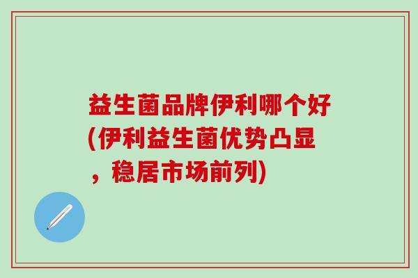 益生菌品牌伊利哪个好(伊利益生菌优势凸显，稳居市场前列)