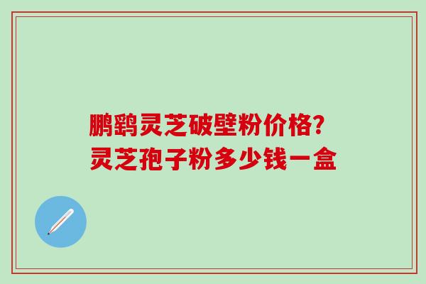 鹏鹞灵芝破壁粉价格？灵芝孢子粉多少钱一盒