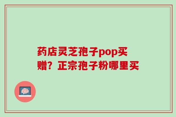 药店灵芝孢子pop买赠？正宗孢子粉哪里买