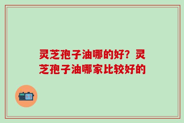 灵芝孢子油哪的好？灵芝孢子油哪家比较好的