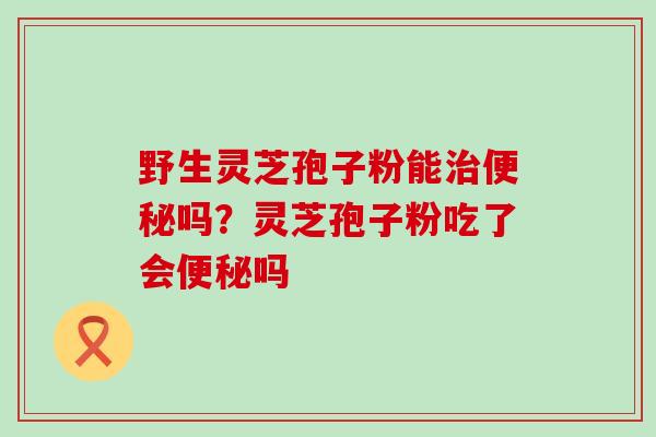野生灵芝孢子粉能治便秘吗？灵芝孢子粉吃了会便秘吗
